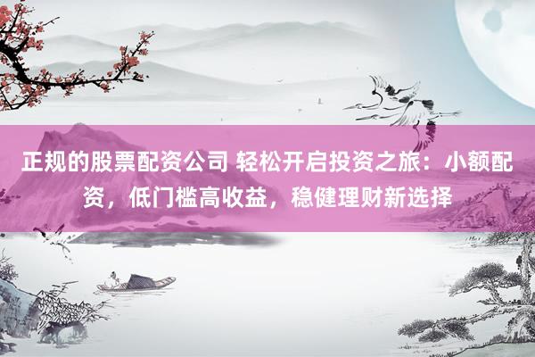 正规的股票配资公司 轻松开启投资之旅：小额配资，低门槛高收益，稳健理财新选择