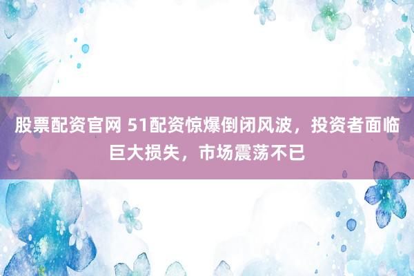 股票配资官网 51配资惊爆倒闭风波，投资者面临巨大损失，市场震荡不已