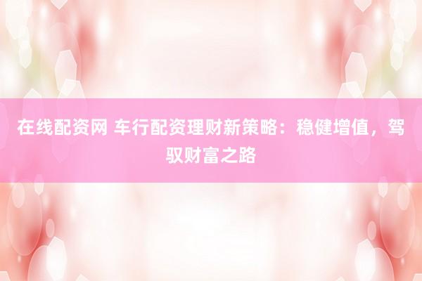 在线配资网 车行配资理财新策略：稳健增值，驾驭财富之路