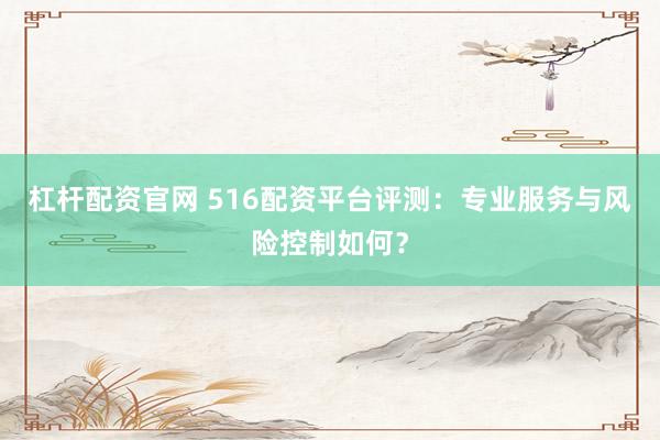 杠杆配资官网 516配资平台评测：专业服务与风险控制如何？