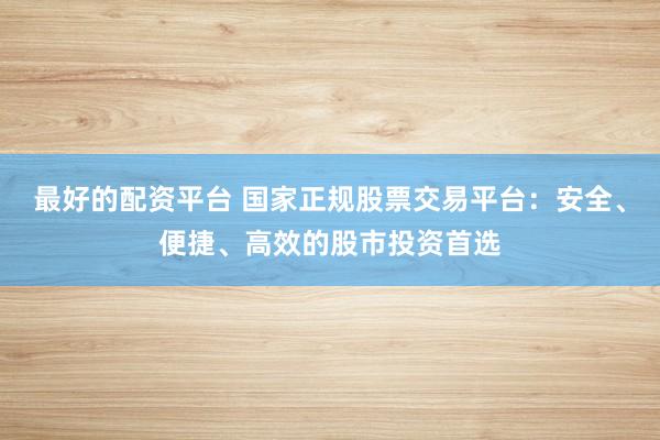 最好的配资平台 国家正规股票交易平台：安全、便捷、高效的股市投资首选