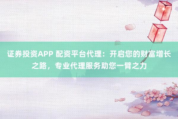 证券投资APP 配资平台代理：开启您的财富增长之路，专业代理服务助您一臂之力