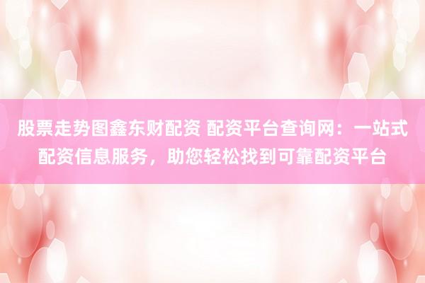 股票走势图鑫东财配资 配资平台查询网：一站式配资信息服务，助您轻松找到可靠配资平台