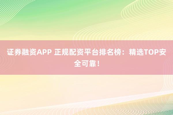 证券融资APP 正规配资平台排名榜：精选TOP安全可靠！