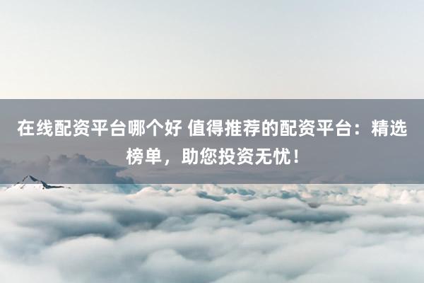 在线配资平台哪个好 值得推荐的配资平台：精选榜单，助您投资无忧！