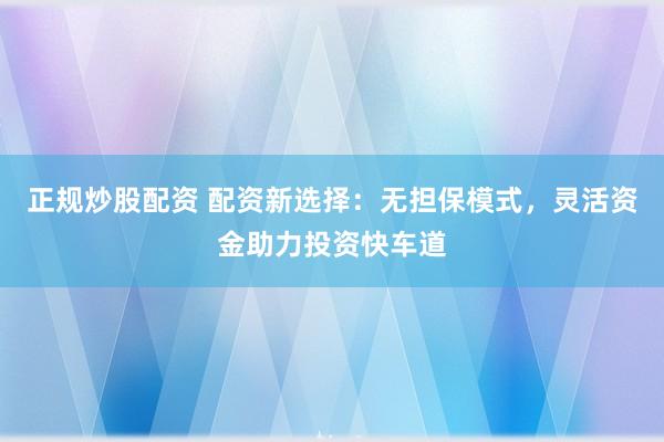 正规炒股配资 配资新选择：无担保模式，灵活资金助力投资快车道