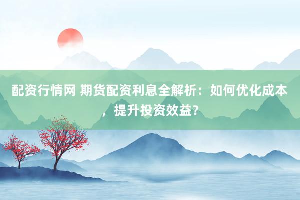 配资行情网 期货配资利息全解析：如何优化成本，提升投资效益？