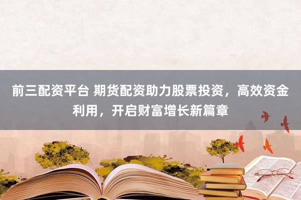 前三配资平台 期货配资助力股票投资，高效资金利用，开启财富增长新篇章