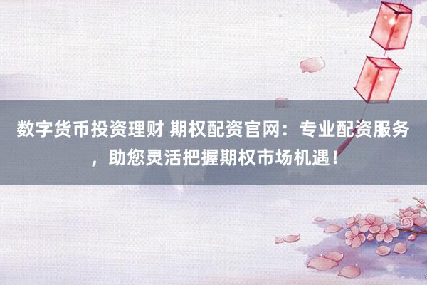数字货币投资理财 期权配资官网：专业配资服务，助您灵活把握期权市场机遇！