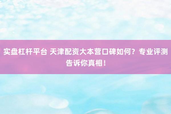 实盘杠杆平台 天津配资大本营口碑如何？专业评测告诉你真相！