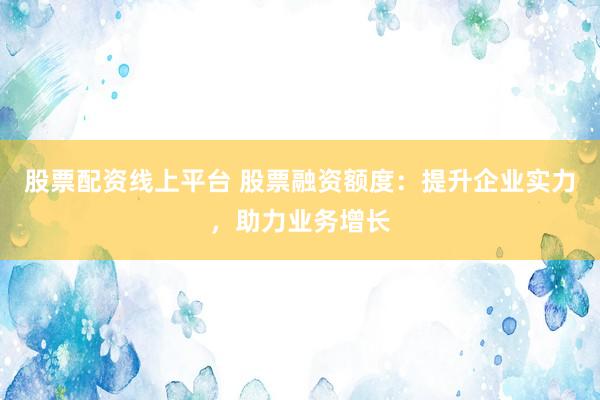 股票配资线上平台 股票融资额度：提升企业实力，助力业务增长