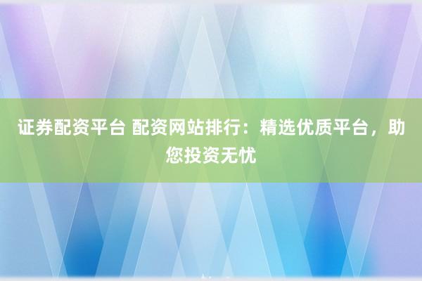证券配资平台 配资网站排行：精选优质平台，助您投资无忧