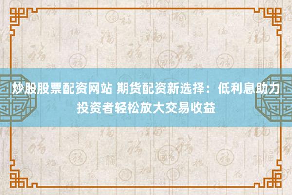 炒股股票配资网站 期货配资新选择：低利息助力投资者轻松放大交易收益
