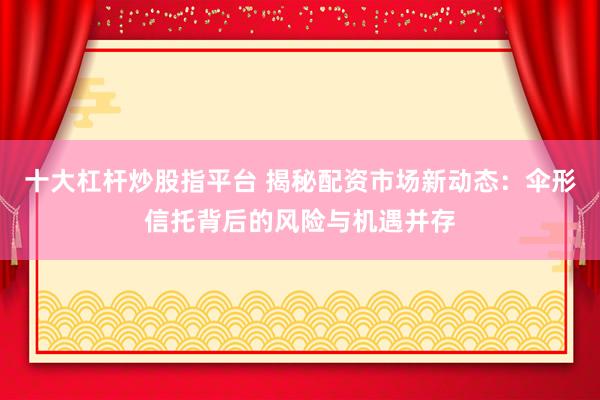 十大杠杆炒股指平台 揭秘配资市场新动态：伞形信托背后的风险与机遇并存