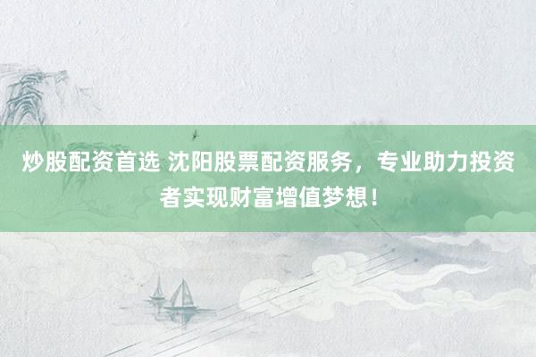 炒股配资首选 沈阳股票配资服务，专业助力投资者实现财富增值梦想！