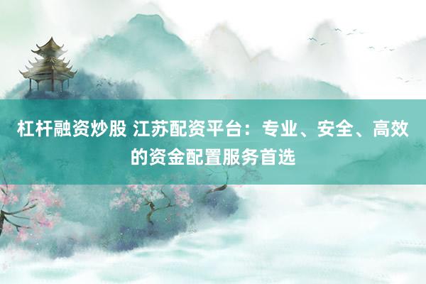 杠杆融资炒股 江苏配资平台：专业、安全、高效的资金配置服务首选