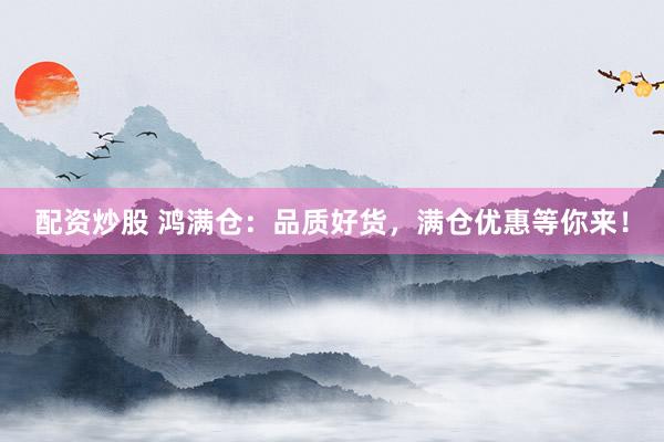配资炒股 鸿满仓：品质好货，满仓优惠等你来！