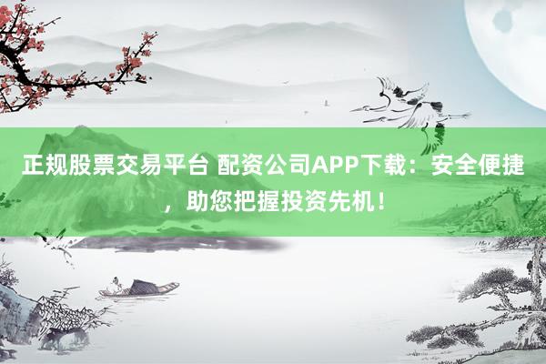 正规股票交易平台 配资公司APP下载：安全便捷，助您把握投资先机！
