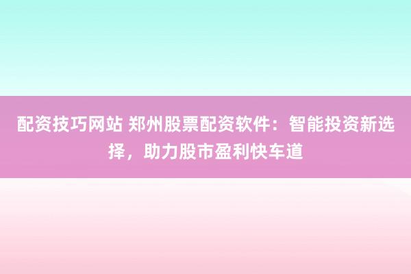 配资技巧网站 郑州股票配资软件：智能投资新选择，助力股市盈利快车道