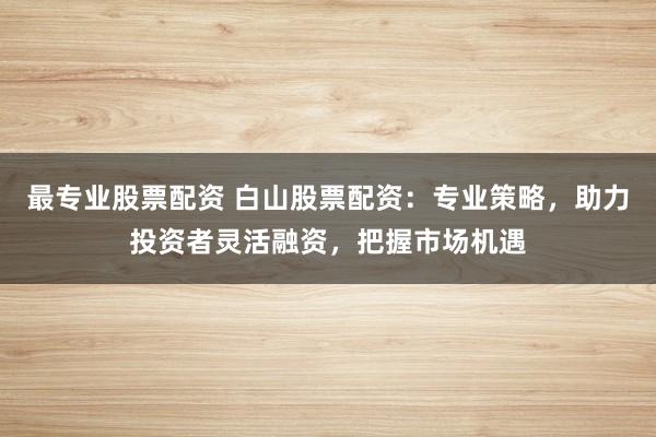 最专业股票配资 白山股票配资：专业策略，助力投资者灵活融资，把握市场机遇