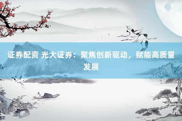 证券配资 光大证券：聚焦创新驱动，赋能高质量发展