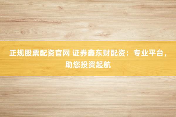 正规股票配资官网 证券鑫东财配资：专业平台，助您投资起航
