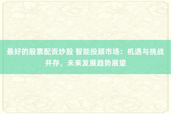 最好的股票配资炒股 智能投顾市场：机遇与挑战并存，未来发展趋势展望