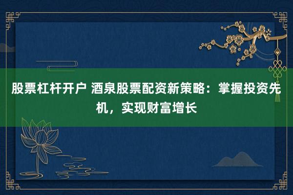 股票杠杆开户 酒泉股票配资新策略：掌握投资先机，实现财富增长