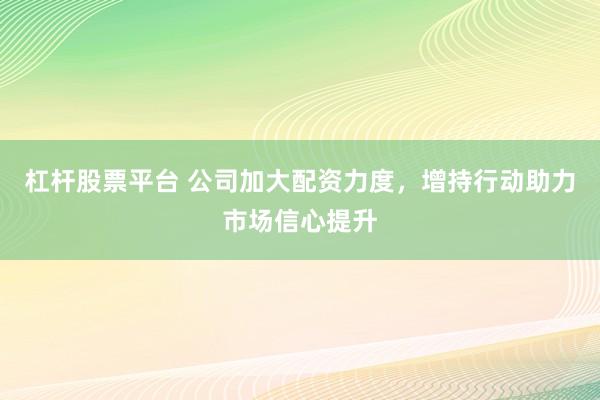 杠杆股票平台 公司加大配资力度，增持行动助力市场信心提升