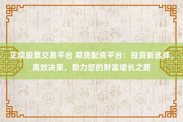 正规股票交易平台 期货配资平台：投资新选择，高效决策，助力您的财富增长之路