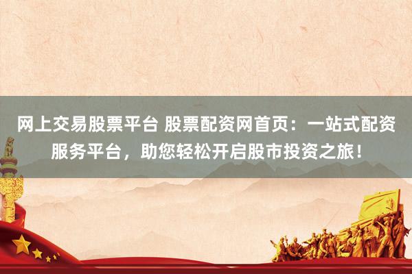 网上交易股票平台 股票配资网首页：一站式配资服务平台，助您轻松开启股市投资之旅！