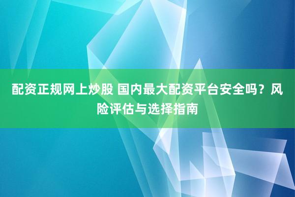 配资正规网上炒股 国内最大配资平台安全吗？风险评估与选择指南