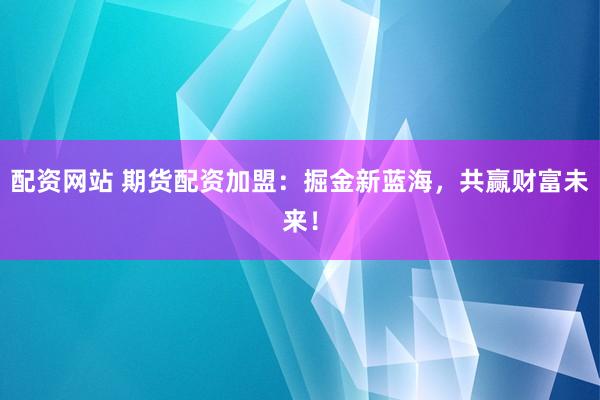 配资网站 期货配资加盟：掘金新蓝海，共赢财富未来！