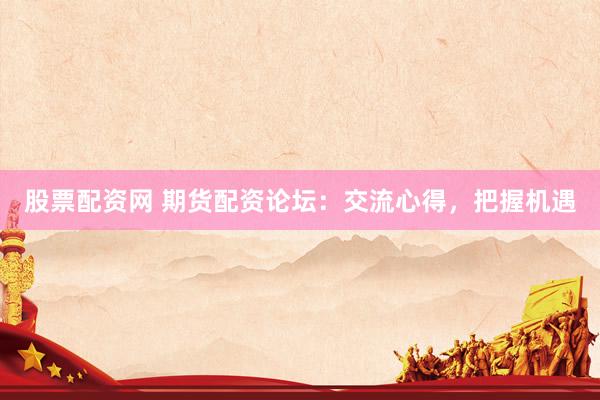 股票配资网 期货配资论坛：交流心得，把握机遇