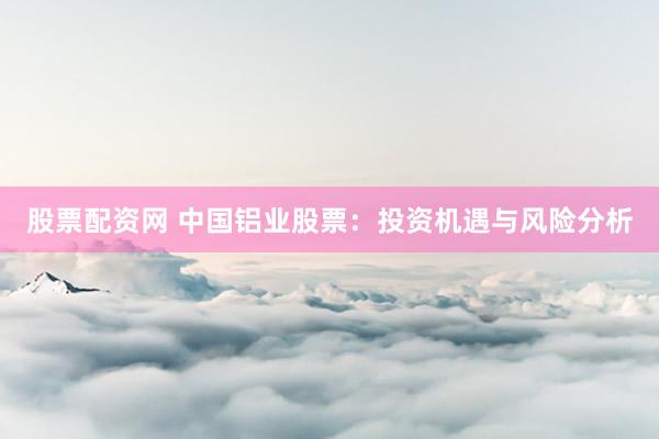 股票配资网 中国铝业股票：投资机遇与风险分析