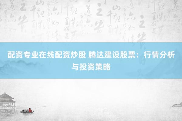 配资专业在线配资炒股 腾达建设股票：行情分析与投资策略