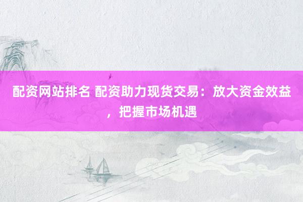 配资网站排名 配资助力现货交易：放大资金效益，把握市场机遇