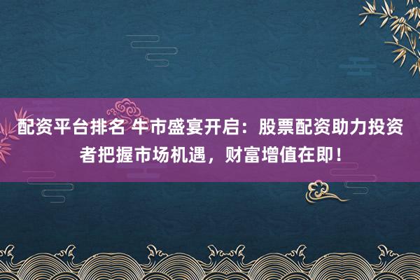 配资平台排名 牛市盛宴开启：股票配资助力投资者把握市场机遇，财富增值在即！