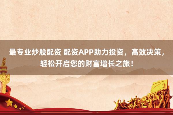 最专业炒股配资 配资APP助力投资，高效决策，轻松开启您的财富增长之旅！