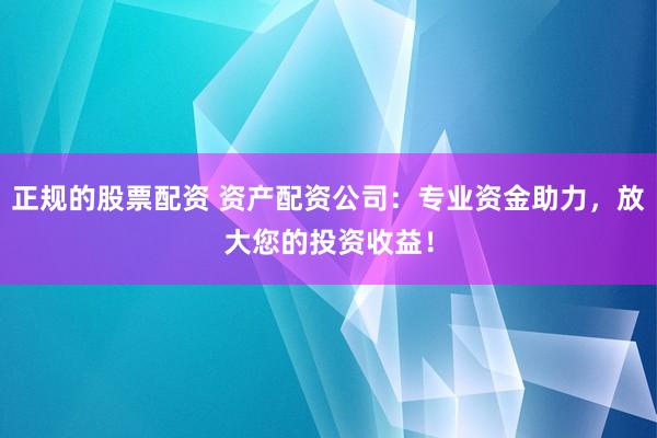 正规的股票配资 资产配资公司：专业资金助力，放大您的投资收益！