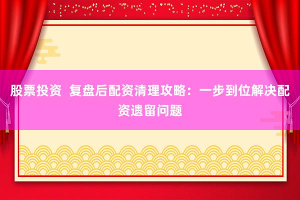 股票投资  复盘后配资清理攻略：一步到位解决配资遗留问题