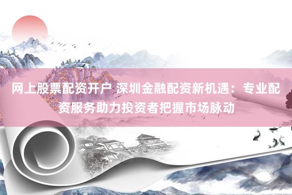 网上股票配资开户 深圳金融配资新机遇：专业配资服务助力投资者把握市场脉动