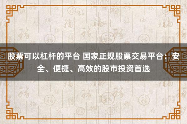 股票可以杠杆的平台 国家正规股票交易平台：安全、便捷、高效的股市投资首选