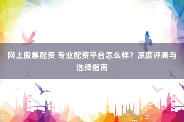 网上股票配资 专业配资平台怎么样？深度评测与选择指南
