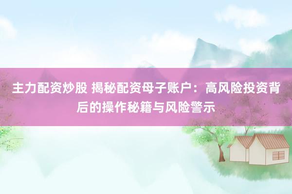 主力配资炒股 揭秘配资母子账户：高风险投资背后的操作秘籍与风险警示