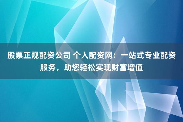 股票正规配资公司 个人配资网：一站式专业配资服务，助您轻松实现财富增值