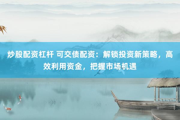 炒股配资杠杆 可交债配资：解锁投资新策略，高效利用资金，把握市场机遇