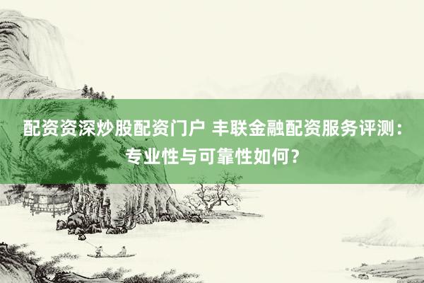 配资资深炒股配资门户 丰联金融配资服务评测：专业性与可靠性如何？