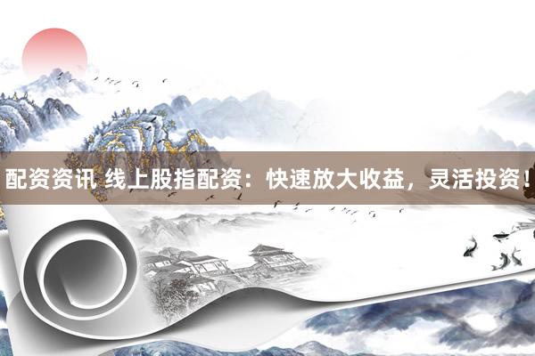 配资资讯 线上股指配资：快速放大收益，灵活投资！