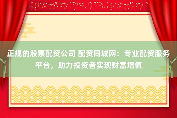 正规的股票配资公司 配资同城网：专业配资服务平台，助力投资者实现财富增值